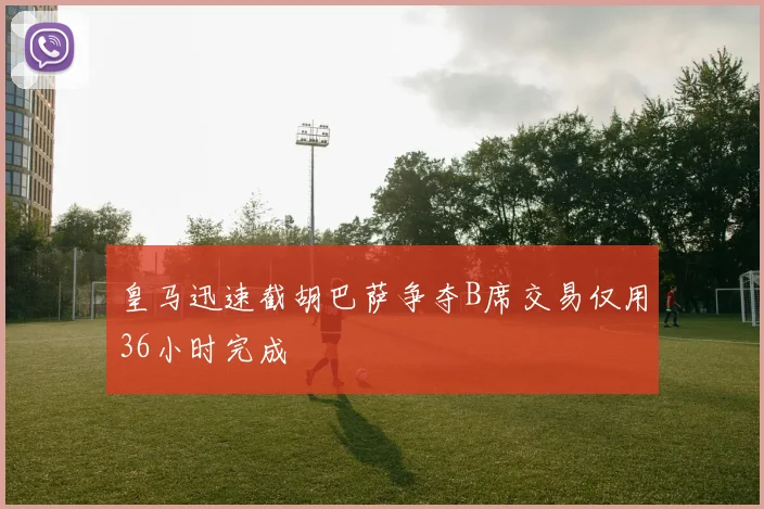 皇马迅速截胡巴萨争夺B席交易仅用36小时完成