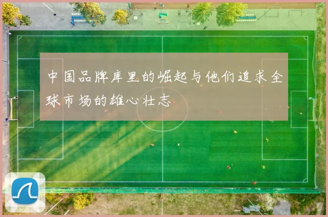 中国品牌库里的崛起与他们追求全球市场的雄心壮志