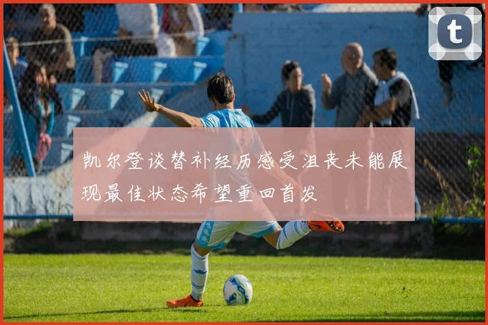 凯尔登谈替补经历感受沮丧未能展现最佳状态希望重回首发