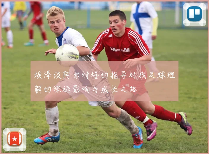 埃泽谈阿尔特塔的指导对我足球理解的深远影响与成长之路