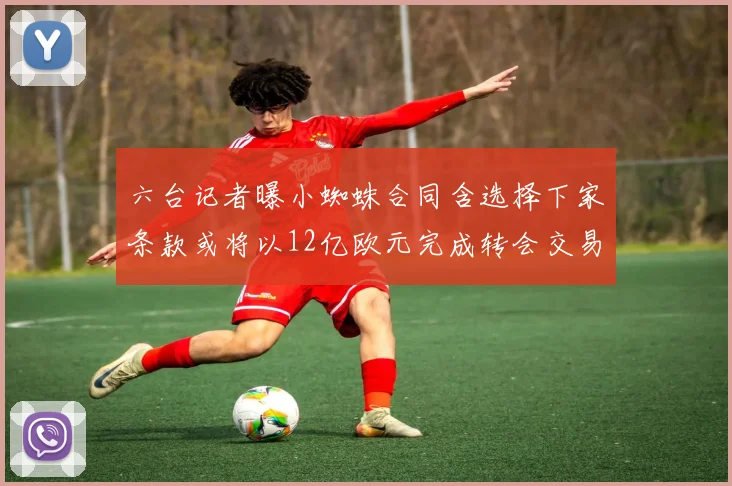 六台记者曝小蜘蛛合同含选择下家条款或将以12亿欧元完成转会交易