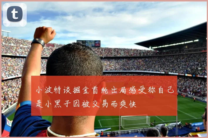 小波特谈掘金首轮出局感受称自己是小黑子因被交易而爽快