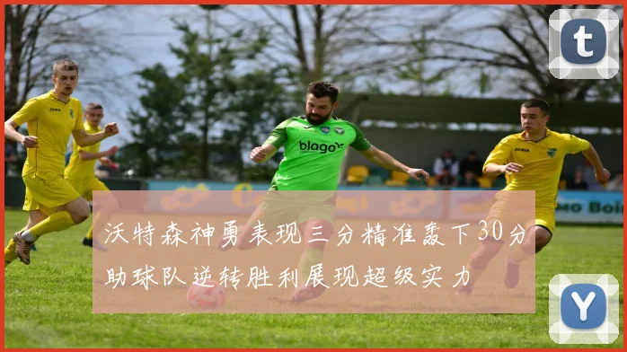 沃特森神勇表现三分精准轰下30分助球队逆转胜利展现超级实力
