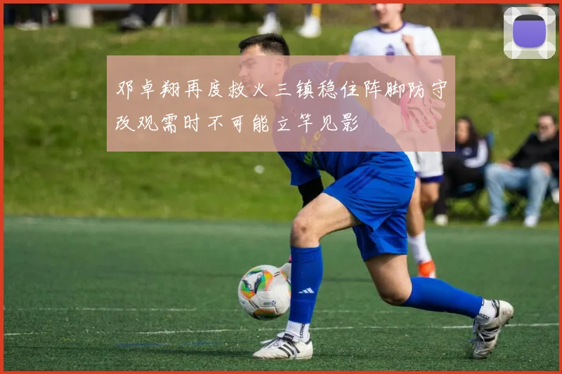 邓卓翔再度救火三镇稳住阵脚防守改观需时不可能立竿见影