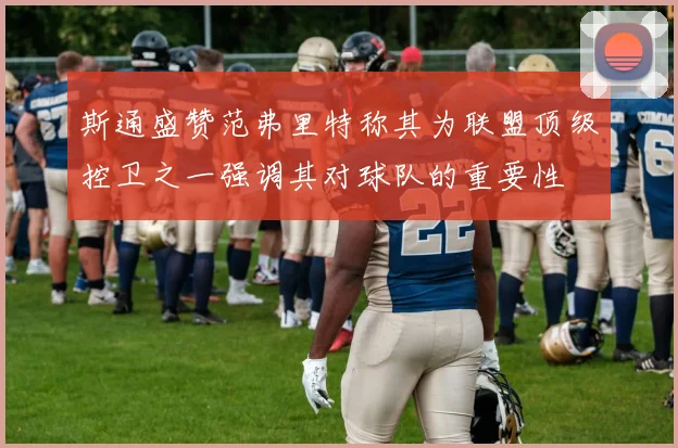 斯通盛赞范弗里特称其为联盟顶级控卫之一强调其对球队的重要性