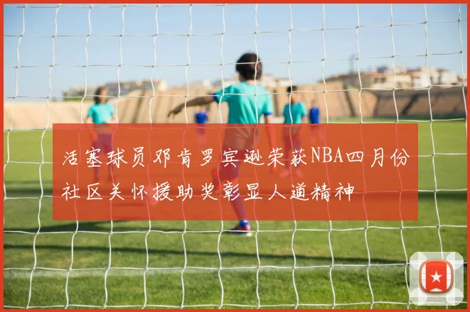 活塞球员邓肯罗宾逊荣获NBA四月份社区关怀援助奖彰显人道精神